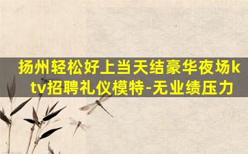 扬州轻松好上当天结豪华夜场ktv招聘礼仪模特-无业绩压力